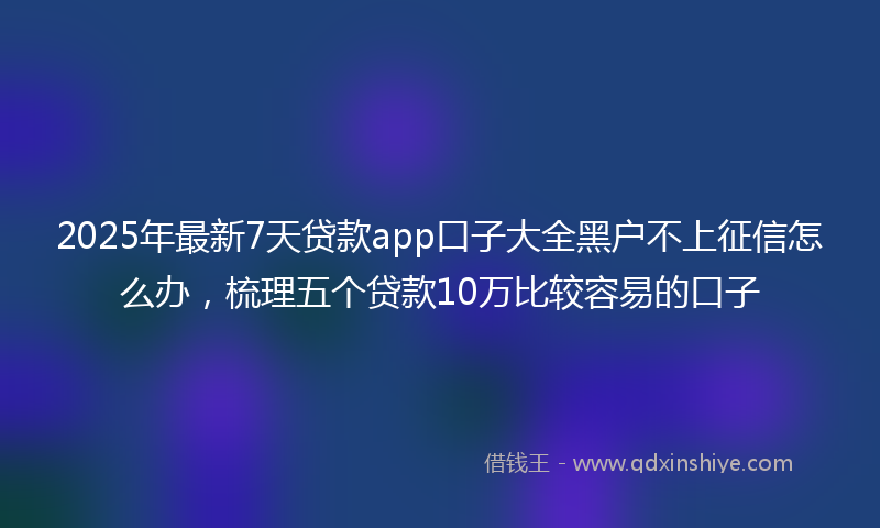 2025年最新7天贷款app口子大全黑户不上征信怎么办，梳理五个贷款10万比较容易的口子