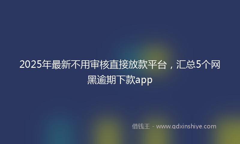 2025年最新不用审核直接放款平台，汇总5个网黑逾期下款app