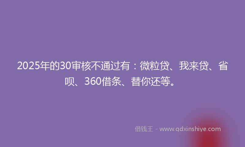 2025年的30审核不通过有：微粒贷、我来贷、省呗、360借条、替你还等。