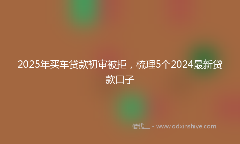 2025年买车贷款初审被拒，梳理5个2024最新贷款口子