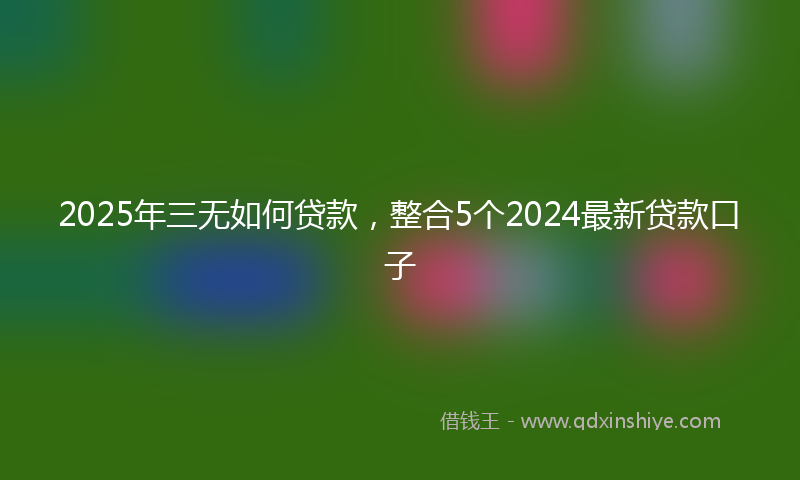 2025年三无如何贷款，整合5个2024最新贷款口子