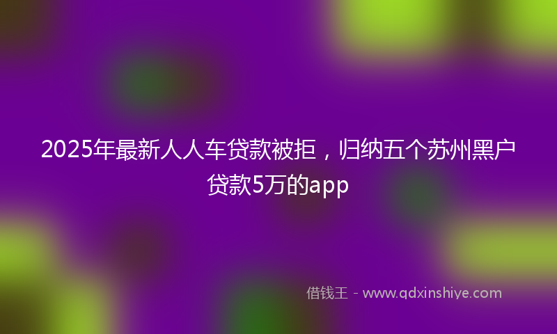 2025年最新人人车贷款被拒，归纳五个苏州黑户贷款5万的app