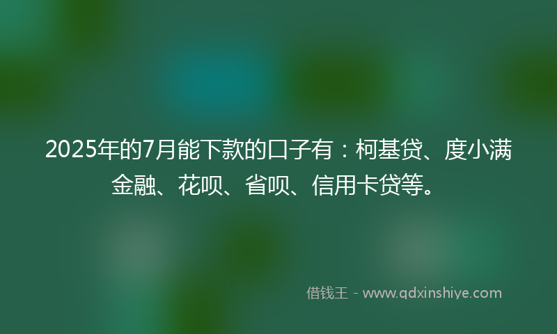 2025年的7月能下款的口子有：柯基贷、度小满金融、花呗、省呗、信用卡贷等。