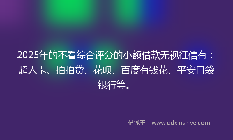 2025年的不看综合评分的小额借款无视征信有：超人卡、拍拍贷、花呗、百度有钱花、平安口袋银行等。