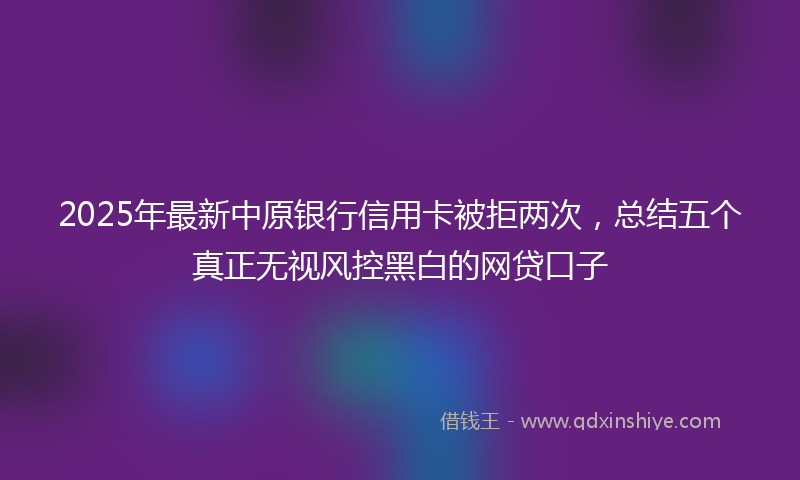 2025年最新中原银行信用卡被拒两次，总结五个真正无视风控黑白的网贷口子