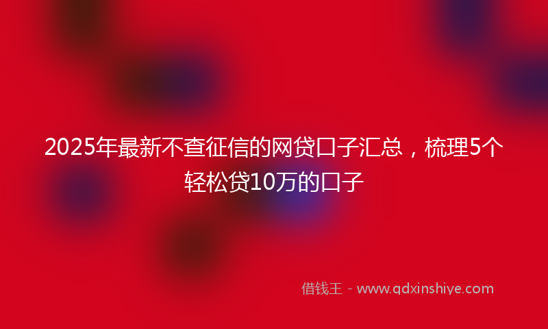 2025年最新不查征信的网贷口子汇总，梳理5个轻松贷10万的口子