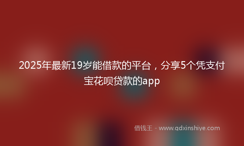 2025年最新19岁能借款的平台，分享5个凭支付宝花呗贷款的app