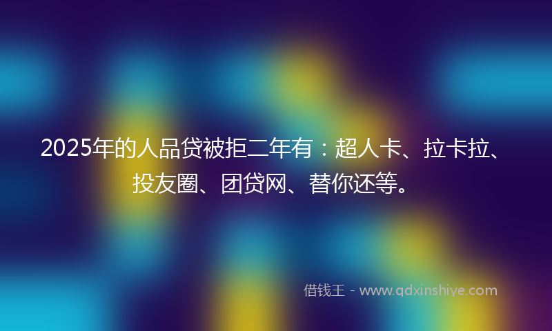 2025年的人品贷被拒二年有：超人卡、拉卡拉、投友圈、团贷网、替你还等。