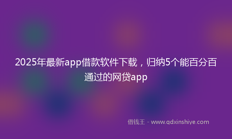 2025年最新app借款软件下载，归纳5个能百分百通过的网贷app