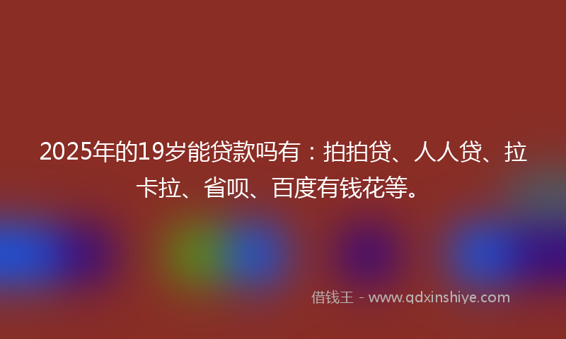 2025年的19岁能贷款吗有：拍拍贷、人人贷、拉卡拉、省呗、百度有钱花等。