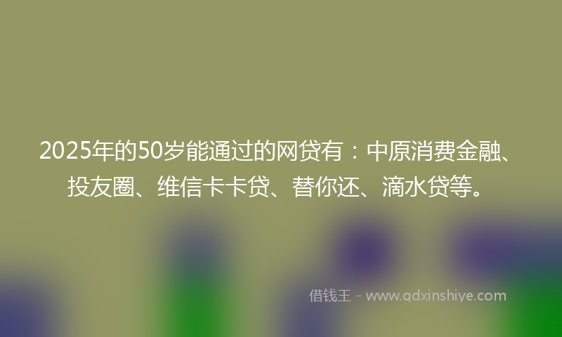 2025年的50岁能通过的网贷有：中原消费金融、投友圈、维信卡卡贷、替你还、滴水贷等。