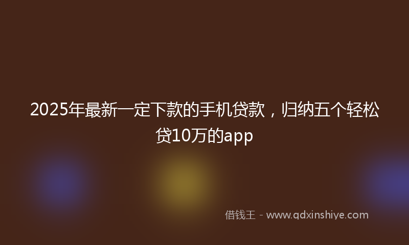 2025年最新一定下款的手机贷款，归纳五个轻松贷10万的app