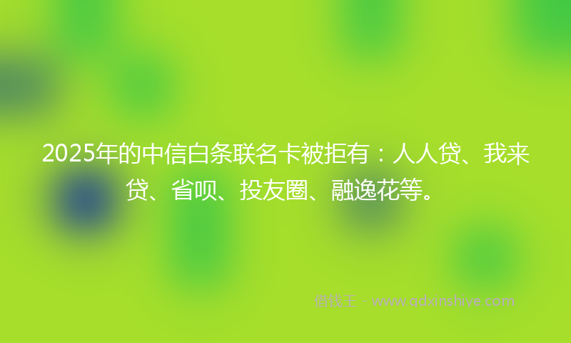 2025年的中信白条联名卡被拒有：人人贷、我来贷、省呗、投友圈、融逸花等。