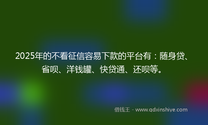 2025年的不看征信容易下款的平台有:随身贷、省呗、洋钱罐、快贷通、还呗等。
