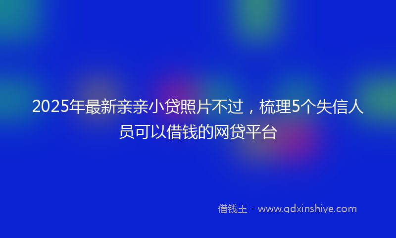 2025年最新亲亲小贷照片不过，梳理5个失信人员可以借钱的网贷平台