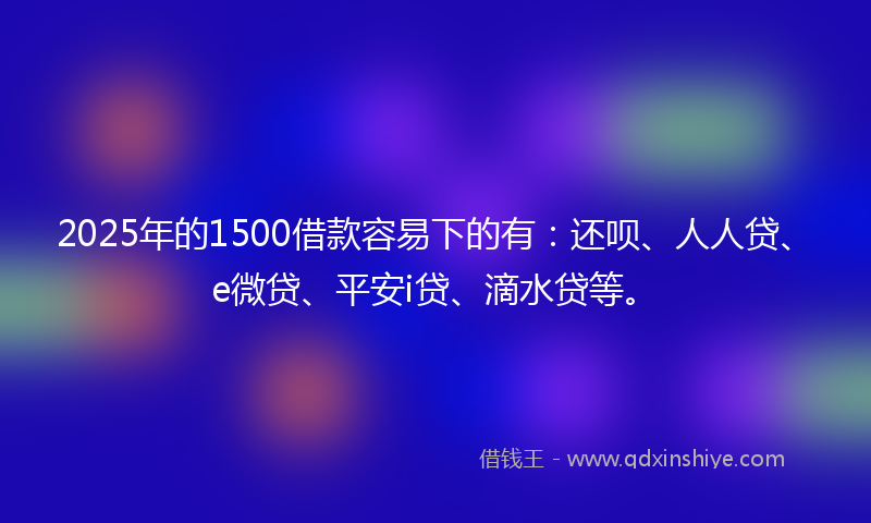 2025年的1500借款容易下的有：还呗、人人贷、e微贷、平安i贷、滴水贷等。