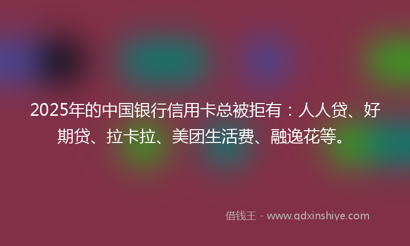 2025年的中国银行信用卡总被拒有：人人贷、好期贷、拉卡拉、美团生活费、融逸花等。