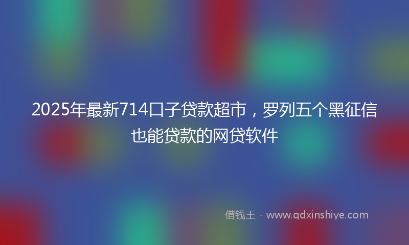 2025年最新714口子贷款超市，罗列五个黑征信也能贷款的网贷软件