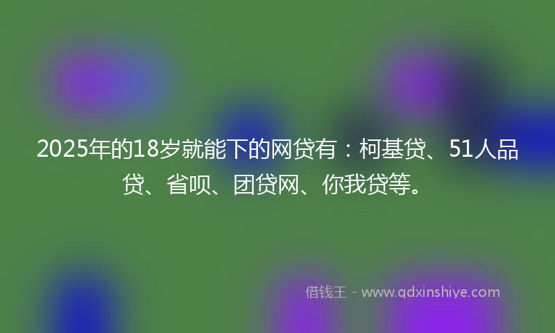 2025年的18岁就能下的网贷有：柯基贷、51人品贷、省呗、团贷网、你我贷等。