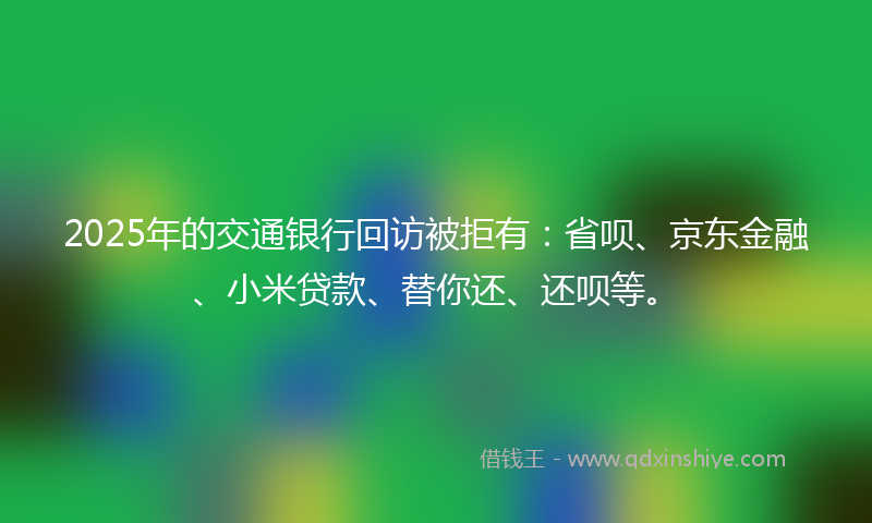 2025年的交通银行回访被拒有：省呗、京东金融、小米贷款、替你还、还呗等。