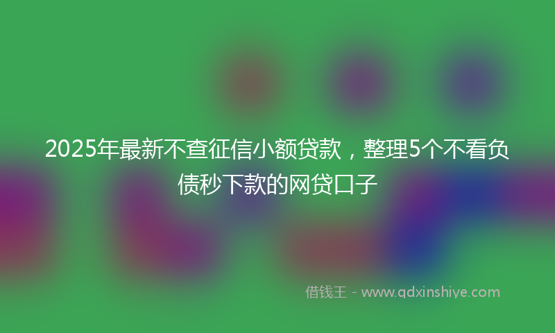 2025年最新不查征信小额贷款，整理5个不看负债秒下款的网贷口子