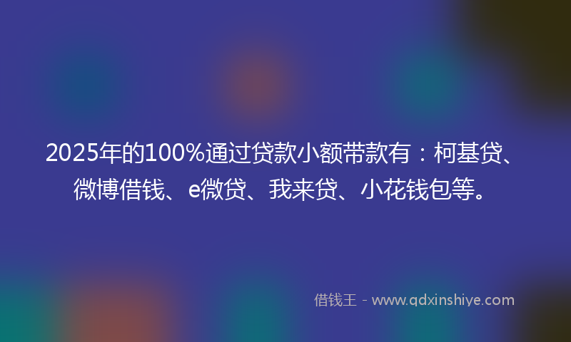 2025年的100%通过贷款小额带款有：柯基贷、微博借钱、e微贷、我来贷、小花钱包等。