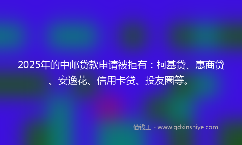 2025年的中邮贷款申请被拒有：柯基贷、惠商贷、安逸花、信用卡贷、投友圈等。