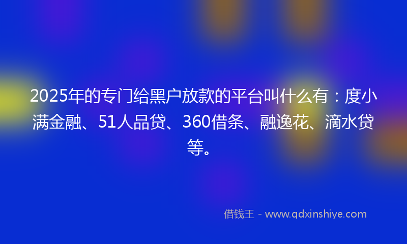 2025年的专门给黑户放款的平台叫什么有：度小满金融、51人品贷、360借条、融逸花、滴水贷等。