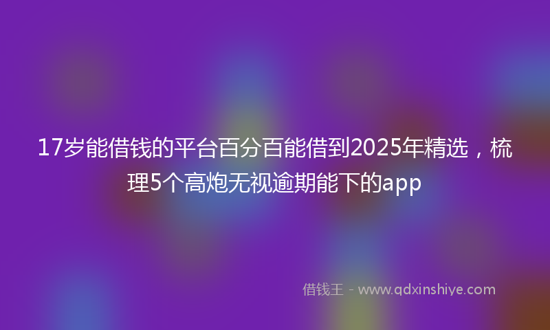 17岁能借钱的平台百分百能借到2025年精选，梳理5个高炮无视逾期能下的app