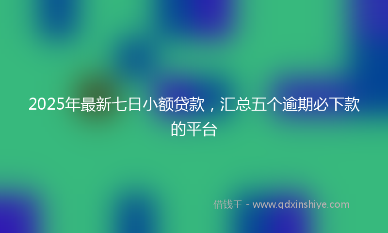 2025年最新七日小额贷款，汇总五个逾期必下款的平台