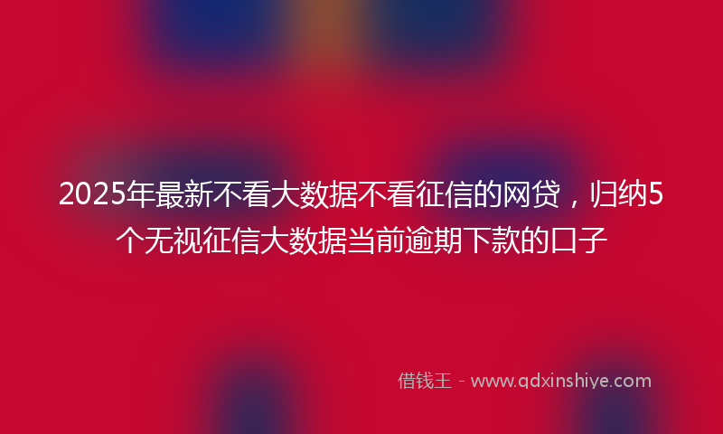 2025年最新不看大数据不看征信的网贷，归纳5个无视征信大数据当前逾期下款的口子