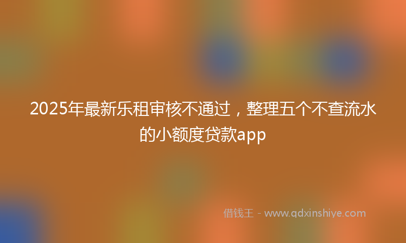 2025年最新乐租审核不通过，整理五个不查流水的小额度贷款app