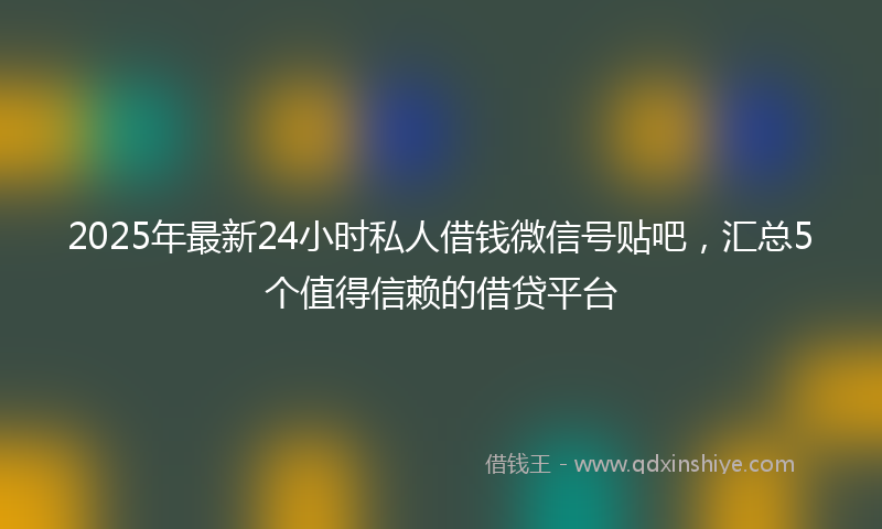 2025年最新24小时私人借钱微信号贴吧，汇总5个值得信赖的借贷平台