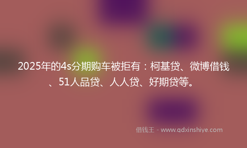 2025年的4s分期购车被拒有：柯基贷、微博借钱、51人品贷、人人贷、好期贷等。