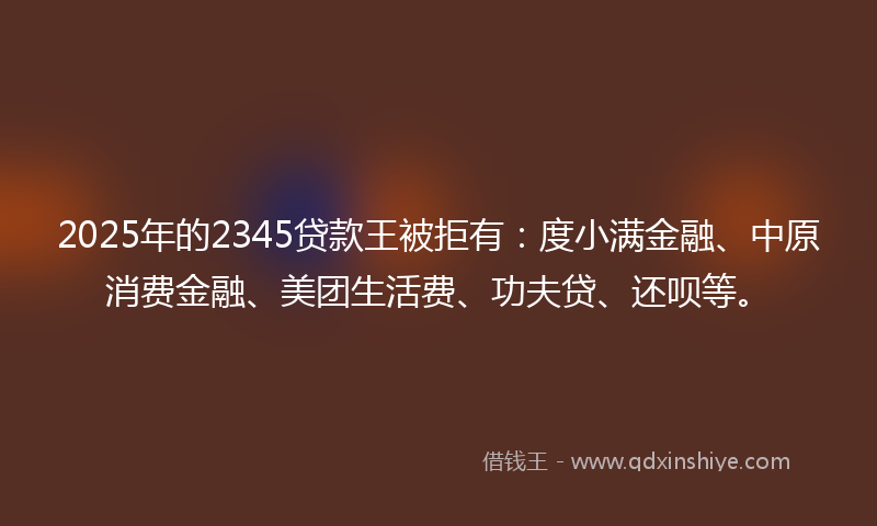 2025年的2345贷款王被拒有：度小满金融、中原消费金融、美团生活费、功夫贷、还呗等。