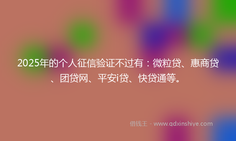 2025年的个人征信验证不过有：微粒贷、惠商贷、团贷网、平安i贷、快贷通等。
