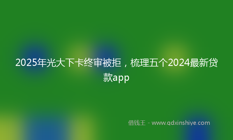 2025年光大下卡终审被拒，梳理五个2024最新贷款app