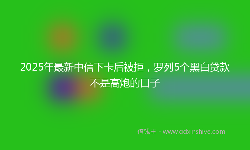 2025年最新中信下卡后被拒，罗列5个黑白贷款不是高炮的口子