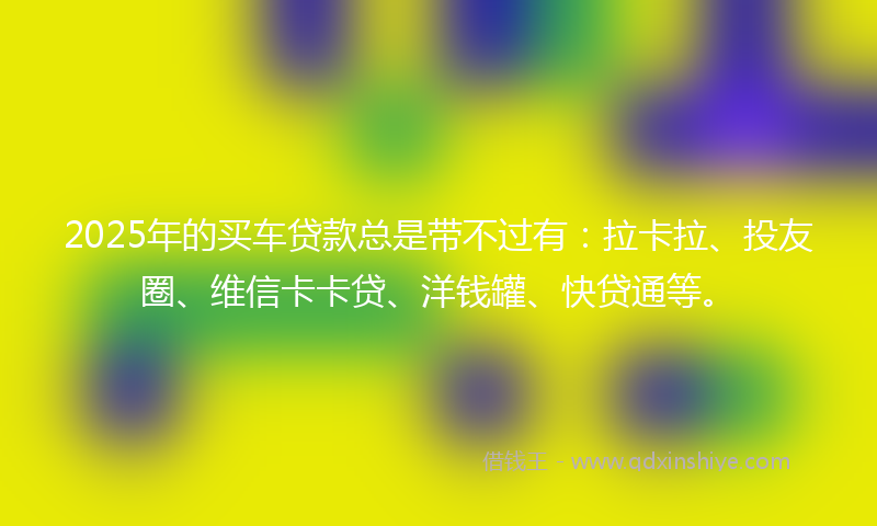 2025年的买车贷款总是带不过有：拉卡拉、投友圈、维信卡卡贷、洋钱罐、快贷通等。