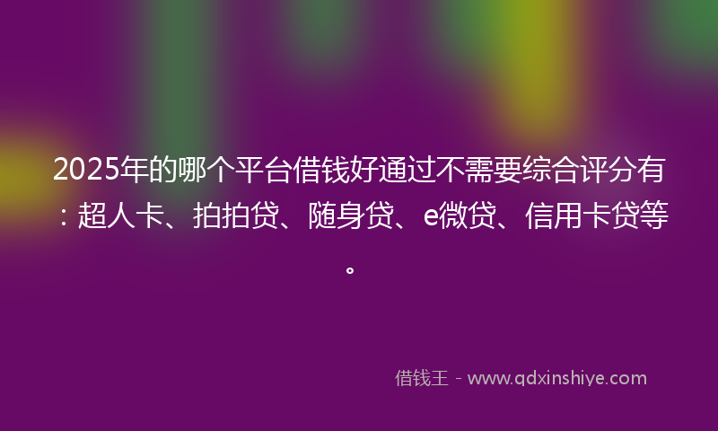 2025年的哪个平台借钱好通过不需要综合评分有：超人卡、拍拍贷、随身贷、e微贷、信用卡贷等。