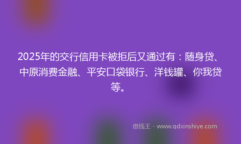 2025年的交行信用卡被拒后又通过有：随身贷、中原消费金融、平安口袋银行、洋钱罐、你我贷等。