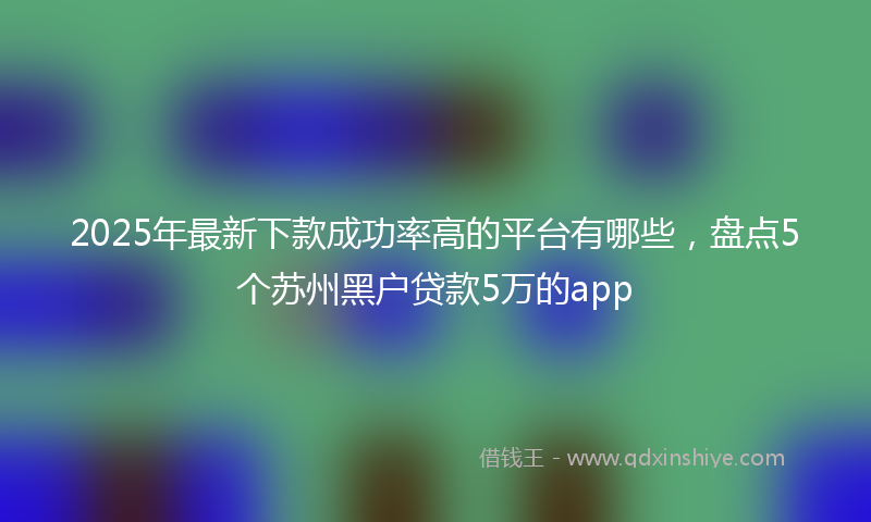 2025年最新下款成功率高的平台有哪些，盘点5个苏州黑户贷款5万的app