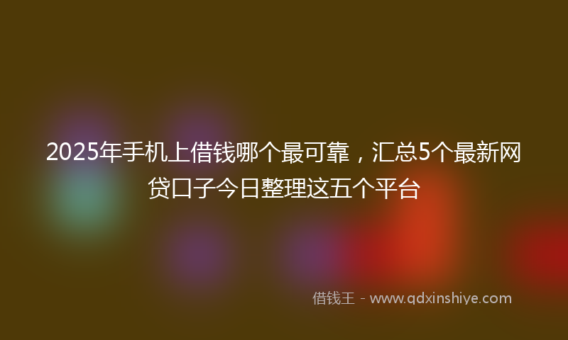 2025年手机上借钱哪个最可靠，汇总5个最新网贷口子今日整理这五个平台