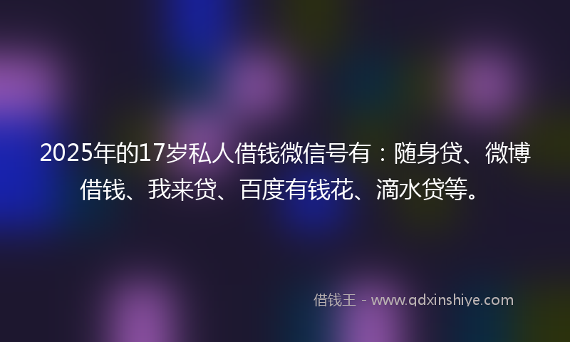 2025年的17岁私人借钱微信号有：随身贷、微博借钱、我来贷、百度有钱花、滴水贷等。