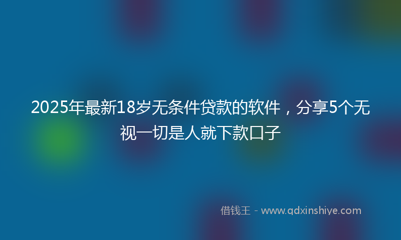 2025年最新18岁无条件贷款的软件，分享5个无视一切是人就下款口子