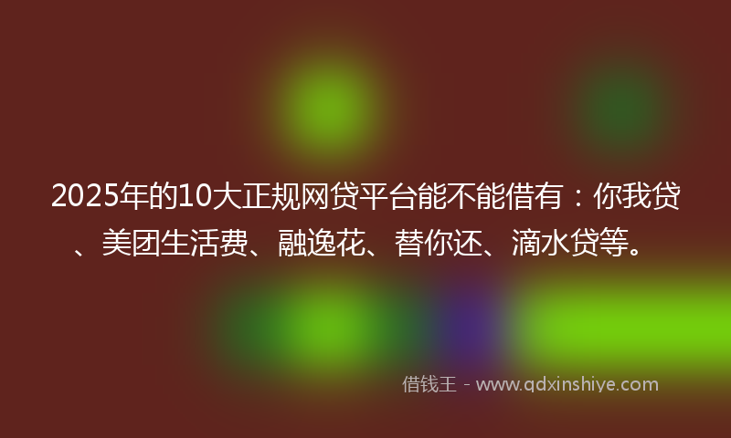 2025年的10大正规网贷平台能不能借有：你我贷、美团生活费、融逸花、替你还、滴水贷等。