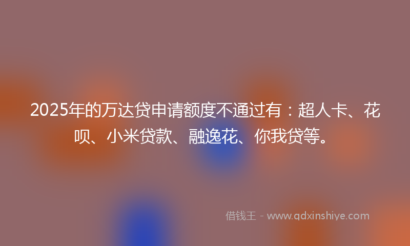 2025年的万达贷申请额度不通过有：超人卡、花呗、小米贷款、融逸花、你我贷等。