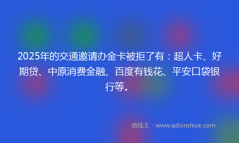 2025年的交通邀请办金卡被拒了有：超人卡、好期贷、中原消费金融、百度有钱花、平安口袋银行等。