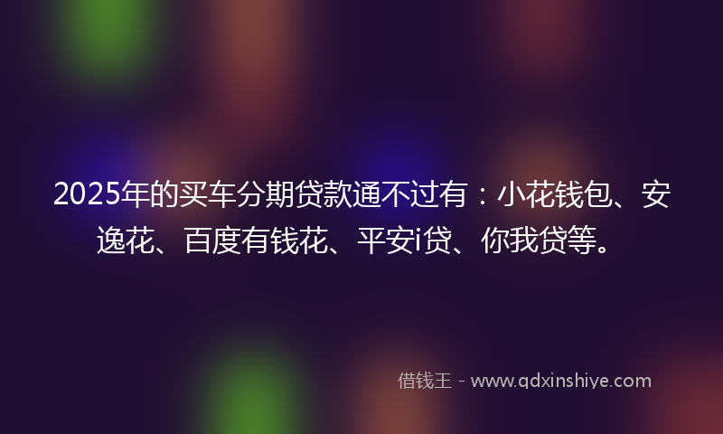 2025年的买车分期贷款通不过有：小花钱包、安逸花、百度有钱花、平安i贷、你我贷等。