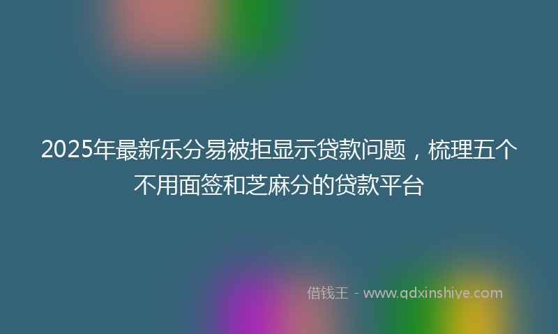 2025年最新乐分易被拒显示贷款问题，梳理五个不用面签和芝麻分的贷款平台